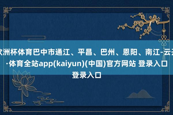 欧洲杯体育巴中市通江、平昌、巴州、恩阳、南江-云开·体育全站app(kaiyun)(中国)官方网站 登录入口