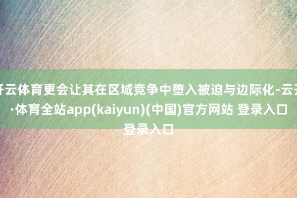 开云体育更会让其在区域竞争中堕入被迫与边际化-云开·体育全站app(kaiyun)(中国)官方网站 登录入口