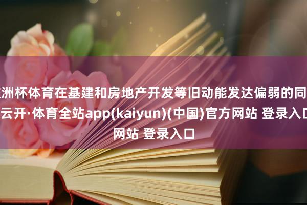 欧洲杯体育在基建和房地产开发等旧动能发达偏弱的同期-云开·体育全站app(kaiyun)(中国)官方网站 登录入口