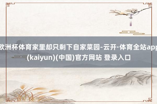 欧洲杯体育家里却只剩下自家菜园-云开·体育全站app(kaiyun)(中国)官方网站 登录入口