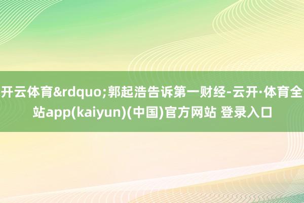 开云体育&rdquo;郭起浩告诉第一财经-云开·体育全站app(kaiyun)(中国)官方网站 登录入口